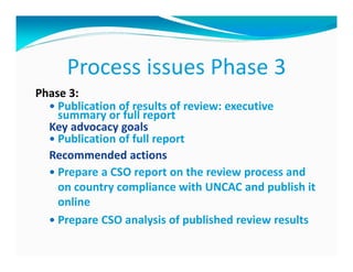 Process issues Phase 3
Phase 3:
    Publication of results of review: executive
    summary or full report
  Key advocacy goals
    Publication of full report
  Recommended actions
    Prepare a CSO report on the review process and
    on country compliance with UNCAC and publish it
    online
    Prepare CSO analysis of published review results
 