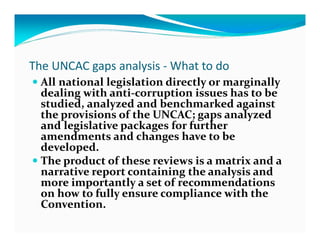 The UNCAC gaps analysis - What to do
  All national legislation directly or marginally
  dealing with anti-corruption issues has to be
  studied, analyzed and benchmarked against
  the provisions of the UNCAC; gaps analyzed
  and legislative packages for further
  amendments and changes have to be
  developed.
  The product of these reviews is a matrix and a
  narrative report containing the analysis and
  more importantly a set of recommendations
  on how to fully ensure compliance with the
  Convention.
 