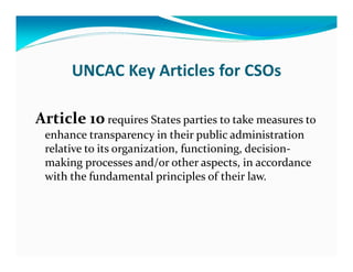 UNCAC Key Articles for CSOs

Article 10 requires States parties to take measures to
 enhance transparency in their public administration
 relative to its organization, functioning, decision-
 making processes and/or other aspects, in accordance
 with the fundamental principles of their law.
 