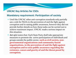 UNCAC Key Articles for CSOs
Mandatory requirement: Participation of society
  Until the UNCAC other anti-corruption standards only partially
  saw a role for NGOs in the prevention of and the fight against
  corruption and in raising public awareness, however they did not
  provide further details on how these tasks can be carried out to
  achieve maximum impact. UNCAC made a serious impact on
  this situation.
  Art 13(1) states that: Each State Party shall take appropriate
  measures to promote the active participation of individuals and
  groups outside the public sector, such as civil society, non-
  governmental organizations and community-based
  organizations, in the prevention of and the fight against
  corruption and to raise public awareness regarding the
  existence, causes and gravity of and the threat posed by
  corruption.
 