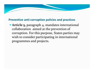 Preventive anti-corruption policies and practices
  Article 5, paragraph 4, mandates international
  collaboration aimed at the prevention of
  corruption. For this purpose, States parties may
  wish to consider participating in international
  programmes and projects.
 