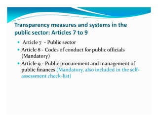 Transparency measures and systems in the
public sector: Articles 7 to 9
   Article 7 - Public sector
  Article 8 - Codes of conduct for public officials
  (Mandatory)
  Article 9 - Public procurement and management of
  public finances (Mandatory, also included in the self-
  assessment check-list)
 