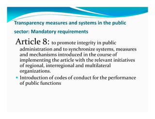 Transparency measures and systems in the public
sector: Mandatory requirements

Article 8: to promote integrity in public
  administration and to synchronize systems, measures
  and mechanisms introduced in the course of
  implementing the article with the relevant initiatives
  of regional, interregional and multilateral
  organizations.
  Introduction of codes of conduct for the performance
  of public functions
 