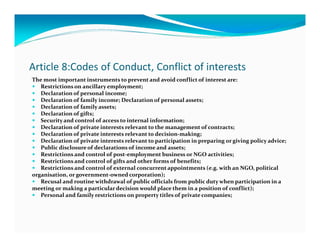 Article 8:Codes of Conduct, Conflict of interests
The most important instruments to prevent and avoid conflict of interest are:
   Restrictions on ancillary employment;
   Declaration of personal income;
   Declaration of family income; Declaration of personal assets;
   Declaration of family assets;
   Declaration of gifts;
   Security and control of access to internal information;
   Declaration of private interests relevant to the management of contracts;
   Declaration of private interests relevant to decision-making;
   Declaration of private interests relevant to participation in preparing or giving policy advice;
   Public disclosure of declarations of income and assets;
   Restrictions and control of post-employment business or NGO activities;
   Restrictions and control of gifts and other forms of benefits;
   Restrictions and control of external concurrent appointments (e.g. with an NGO, political
organisation, or government-owned corporation);
   Recusal and routine withdrawal of public officials from public duty when participation in a
meeting or making a particular decision would place them in a position of conflict);
   Personal and family restrictions on property titles of private companies;
 