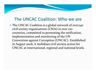 The UNCAC Coalition: Who we are
The UNCAC Coalition is a global network of over240
civil society organisations (CSOs) in over 100
countries, committed to promoting the ratification,
implementation and monitoring of the UN
Convention against Corruption (UNCAC). Established
in August 2006, it mobilises civil society action for
UNCAC at international, regional and national levels.
 