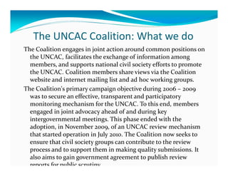 The UNCAC Coalition: What we do
The Coalition engages in joint action around common positions on
  the UNCAC, facilitates the exchange of information among
  members, and supports national civil society efforts to promote
  the UNCAC. Coalition members share views via the Coalition
  website and internet mailing list and ad hoc working groups.
The Coalition's primary campaign objective during 2006 – 2009
  was to secure an effective, transparent and participatory
  monitoring mechanism for the UNCAC. To this end, members
  engaged in joint advocacy ahead of and during key
  intergovernmental meetings. This phase ended with the
  adoption, in November 2009, of an UNCAC review mechanism
  that started operation in July 2010. The Coalition now seeks to
  ensure that civil society groups can contribute to the review
  process and to support them in making quality submissions. It
  also aims to gain government agreement to publish review
  reports for public scrutiny.
 