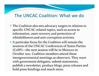 The UNCAC Coalition: What we do
The Coalition also sets advocacy targets in relation to
specific UNCAC-related topics, such as access to
information, asset recovery and protection of
whistleblowers and anti-corruption activists.
A particular focus for the Coalition will remain the
sessions of the UNCAC Conferences of States Parties
(CoSP)—the next session will be in Morocco in
October 2011. Coalition members attend these
intergovernmental meetings as observers. They meet
with government delegates, submit statements,
publish a newsletter, produce blogs, press releases and
hold press briefings and much more.
 
