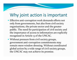 Why joint action is important
Effective anti-corruption work demands efforts not
only from governments, but also from civil society
organisations, the private sector and the greater
public. The need for participation of civil society and
the importance of access to information are explicitly
recognised in Article 13 of the UNCAC.
Without pressure from civil society groups,
government anti-corruption commitments may
remain mere window dressing. Without coordinated
global action by a wide range of civil society groups,
the UNCAC may not achieve its promise.
 