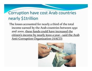 Corruption have cost Arab countries
nearly $1trillion
The losses accounted for nearly a third of the total
 income earned by the Arab countries between 1950
 and 2000, these funds could have increased the
 citizen’s income by nearly $200 a year - said the Arab
 Anti-Corruption Organization (AACO)
 