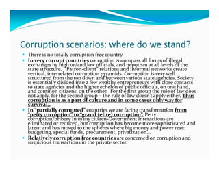 Corruption scenarios: where do we stand?
 There is no totally corruption free country.
 In very corrupt countries corruption encompass all forms of illegal
 exchanges by high or/and low officials, and nepotism at all levels of the
 state structure. “Patron-client” relations and informal networks create
 vertical, interrelated corruption pyramids. Corruption is very well
 structured from the top down and between various state agencies. Society
 is essentially divided into a few wealthy entrepreneurs with close contacts
 to state agencies and the higher echelon of public officials, on one hand,
 and common citizens, on the other. For the first group the rule of law does
 not apply, for the second group – the rule of law doesn’t apply either. Thus
 corruption is as a part of culture and in some cases only way for
 survival..
 In “partially corrupted” countries we are facing transformation from
 “petty corruption” to “grand (elite) corruption”. Petty
 corruption/bribery in many citizen-Government interactions are
 eliminated or reduced, but corruption has become more sophisticated and
 latent and has moved to the spheres where big money and power rest:
 budgeting, special funds, procurement, privatization…
 Relatively corruption free countries are concerned on corruption and
 suspicious transactions in the private sector.
 