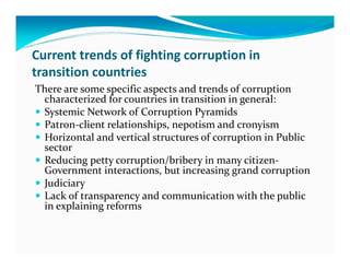 Current trends of fighting corruption in
transition countries
There are some specific aspects and trends of corruption
 characterized for countries in transition in general:
 Systemic Network of Corruption Pyramids
 Patron-client relationships, nepotism and cronyism
 Horizontal and vertical structures of corruption in Public
 sector
 Reducing petty corruption/bribery in many citizen-
 Government interactions, but increasing grand corruption
 Judiciary
 Lack of transparency and communication with the public
 in explaining reforms
 
