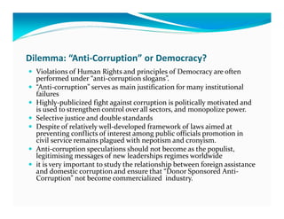 Dilemma: “Anti-Corruption” or Democracy?
  Violations of Human Rights and principles of Democracy are often
  performed under “anti-corruption slogans”.
  “Anti-corruption” serves as main justification for many institutional
  failures
  Highly-publicized fight against corruption is politically motivated and
  is used to strengthen control over all sectors, and monopolize power.
  Selective justice and double standards
  Despite of relatively well-developed framework of laws aimed at
  preventing conflicts of interest among public officials promotion in
  civil service remains plagued with nepotism and cronyism.
  Anti-corruption speculations should not become as the populist,
  legitimising messages of new leaderships regimes worldwide
  it is very important to study the relationship between foreign assistance
  and domestic corruption and ensure that “Donor Sponsored Anti-
  Corruption” not become commercialized industry.
 