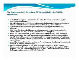 The Development of International AC Standards before the UNCAC:
Conventions

   1996: The first regional convention, the Inter-American Convention against
   Corruption, is adopted.
   1997: The European Union Convention on the fight against corruption involving
   officials of the European Communities or officials of Member States
   1997: The OECD Convention against Bribery of Foreign Public Officials is
   adopted.
   1998-1999: The Council of Europe produces two anti-corruption treaties, the
   Criminal Law and the Civil Law Conventions on Corruption.
   2000: The UN Convention against Transnational Organized Crime is adopted.
   2000: recognizing the need for a global convention focused only on corruption,
   the UN General Assembly authorizes an ad-hoc group to negotiate a “broad and
   effective” treaty that takes a “comprehensive and multidisciplinary” approach to
   the problem.
   2003: The African Union Convention on Preventing and Combating Corruption is
   adopted in Maputo,Mozambique.
   Two further instruments in the fight against corruption in Africa are the
   Southern Africa Development Community Protocol against Corruption (SADC
   Protocol) and the Economic Community of West African States Protocol on the
   Fight against Corruption (ECOWAS Protocol).
 