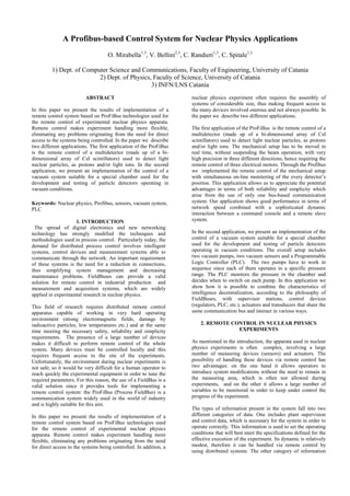A Profibus-based Control System for Nuclear Physics Applications
O. Mirabella1,3
, V. Bellini2,3
, C. Randieri1,3
, C. Spitale1,3
1) Dept. of Computer Science and Communications, Faculty of Engineering, University of Catania
2) Dept. of Physics, Faculty of Science, University of Catania
3) INFN/LNS Catania
ABSTRACT
In this paper we present the results of implementation of a
remote control system based on ProFiBus technologies used for
the remote control of experimental nuclear physics apparata.
Remote control makes experiment handling more flexible,
eliminating any problems originating from the need for direct
access to the systems being controlled. In the paper we describe
two different applications. The first application of the ProFiBus
is the remote control of a multidetector (made up of a bi-
dimensional array of CsI scintillators) used to detect light
nuclear particles, as protons and/or light ions. In the second
application, we present an implementation of the control of a
vacuum system suitable for a special chamber used for the
development and testing of particle detectors operating in
vacuum conditions.
Keywords: Nuclear physics, Profibus, sensors, vacuum system,
PLC
1. INTRODUCTION
The spread of digital electronics and new networking
technology has strongly modified the techniques and
methodologies used in process control. Particularly today, the
demand for distributed process control involves intelligent
systems, control devices and measurement systems able to
communicate through the network. An important requirement
of these systems is the need for a reduction in connections,
thus simplifying system management and decreasing
maintenance problems. FieldBuses can provide a valid
solution for remote control in industrial production and
measurement and acquisition systems, which are widely
applied in experimental research in nuclear physics.
This field of research requires distributed remote control
apparatus capable of working in very hard operating
environment (strong electromagnetic fields, damage by
radioactive particles, low temperatures etc.) and at the same
time meeting the necessary safety, reliability and simplicity
requirements. The presence of a large number of devices
makes it difficult to perform remote control of the whole
system. Many devices must be controlled locally and this
requires frequent access to the site of the experiments.
Unfortunately, the environment during nuclear experiments is
not safe; so it would be very difficult for a human operator to
reach quickly the experimental equipment in order to tune the
required parameters. For this reason, the use of a FieldBus is a
valid solution since it provides tools for implementing a
remote control system: the ProFiBus (Process FieldBus) is a
communication system widely used in the world of industry
and is highly suitable for this aim.
In this paper we present the results of implementation of a
remote control system based on ProFiBus technologies used
for the remote control of experimental nuclear physics
apparata. Remote control makes experiment handling more
flexible, eliminating any problems originating from the need
for direct access to the systems being controlled. In addition, a
nuclear physics experiment often requires the assembly of
systems of considerable size, thus making frequent access to
the many devices involved onerous and not always possible. In
the paper we describe two different applications.
The first application of the ProFiBus is the remote control of a
multidetector (made up of a bi-dimensional array of CsI
scintillators) used to detect light nuclear particles, as protons
and/or light ions. The mechanical setup has to be moved in
real time, without suspending the beam operation, with very
high precision in three different directions, hence requiring the
remote control of three electrical motors. Through the Profibus
we implemented the remote control of the mechanical setup
with simultaneous on-line monitoring of the every detector’s
position. This application allows us to appreciate the potential
advantages in terms of both reliability and simplicity which
arise from the use of only one bus-based communication
system. Our application shows good performance in terms of
network speed combined with a sophisticated dynamic
interaction between a command console and a remote slave
system.
In the second application, we present an implementation of the
control of a vacuum system suitable for a special chamber
used for the development and testing of particle detectors
operating in vacuum conditions. The overall setup includes
two vacuum pumps, two vacuum sensors and a Programmable
Logic Controller (PLC). The two pumps have to work in
sequence since each of them operates in a specific pressure
range. The PLC monitors the pressure in the chamber and
decides when to switch on each pump. In this application we
show how it is possible to combine the characteristics of
intelligence decentralization, according to the philosophy of
FieldBuses, with supervisor stations, control devices
(regulators, PLC, etc.), actuators and transducers that share the
same communication bus and interact in various ways.
2. REMOTE CONTROL IN NUCLEAR PHYSICS
EXPERIMENTS
As mentioned in the introduction, the apparata used in nuclear
physics experiments is often complex, involving a large
number of measuring devices (sensors) and actuators. The
possibility of handling these devices via remote control has
two advantages: on the one hand it allows operators to
introduce system modifications without the need to remain in
the measuring area, which is often not allowed during
experiments, and on the other it allows a large number of
variables to be monitored in order to keep under control the
progress of the experiment.
The types of information present in the system fall into two
different categories of data. One includes plant supervision
and control data, which is necessary for the system in order to
operate correctly. This information is used to set the operating
conditions that will best meet the specifications defined for the
effective execution of the experiment. Its dynamic is relatively
modest, therefore it can be handled via remote control by
using distributed systems. The other category of information
 