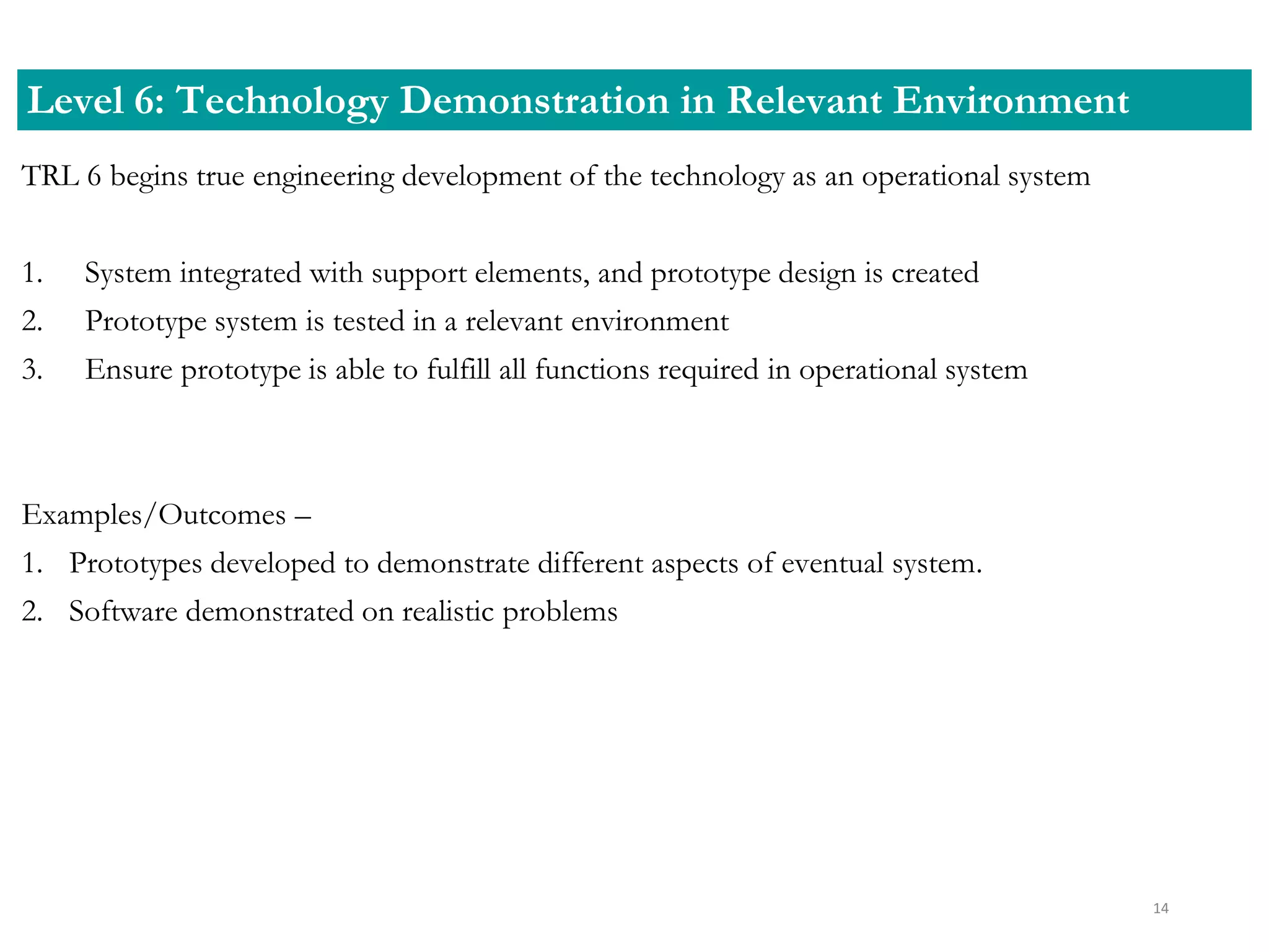 TRL 6 begins true engineering development of the technology as an operational system
1. System integrated with support elements, and prototype design is created
2. Prototype system is tested in a relevant environment
3. Ensure prototype is able to fulfill all functions required in operational system
Examples/Outcomes –
1. Prototypes developed to demonstrate different aspects of eventual system.
2. Software demonstrated on realistic problems
Level 6: Technology Demonstration in Relevant Environment
14
 
