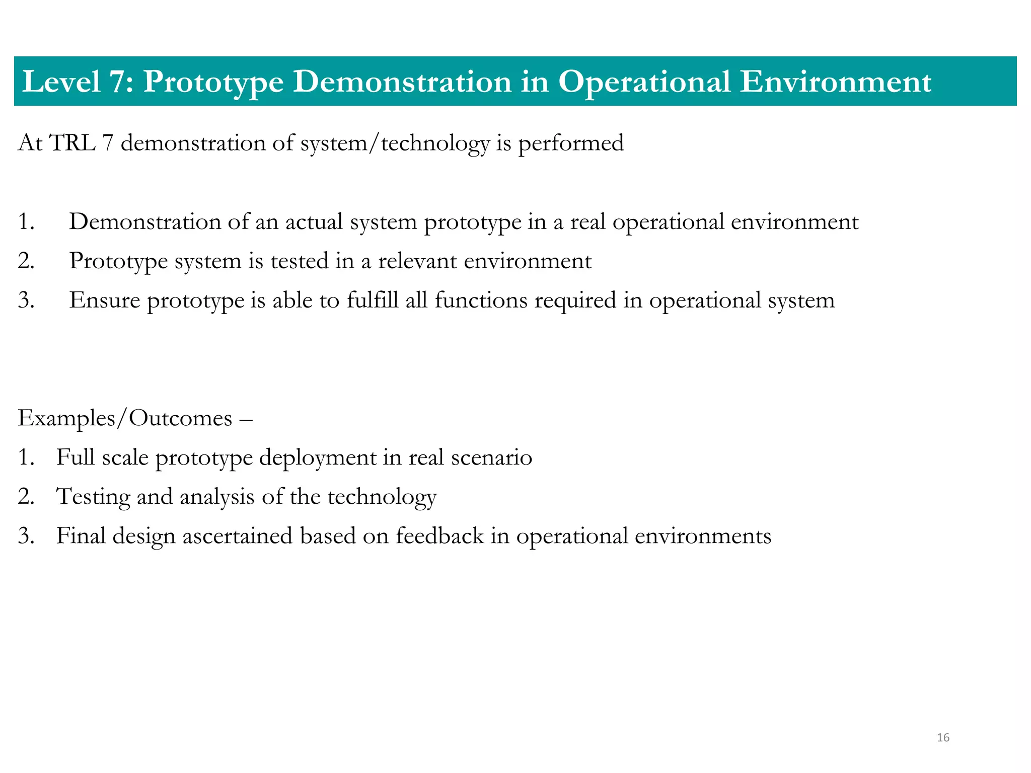 At TRL 7 demonstration of system/technology is performed
1. Demonstration of an actual system prototype in a real operational environment
2. Prototype system is tested in a relevant environment
3. Ensure prototype is able to fulfill all functions required in operational system
Examples/Outcomes –
1. Full scale prototype deployment in real scenario
2. Testing and analysis of the technology
3. Final design ascertained based on feedback in operational environments
Level 7: Prototype Demonstration in Operational Environment
16
 