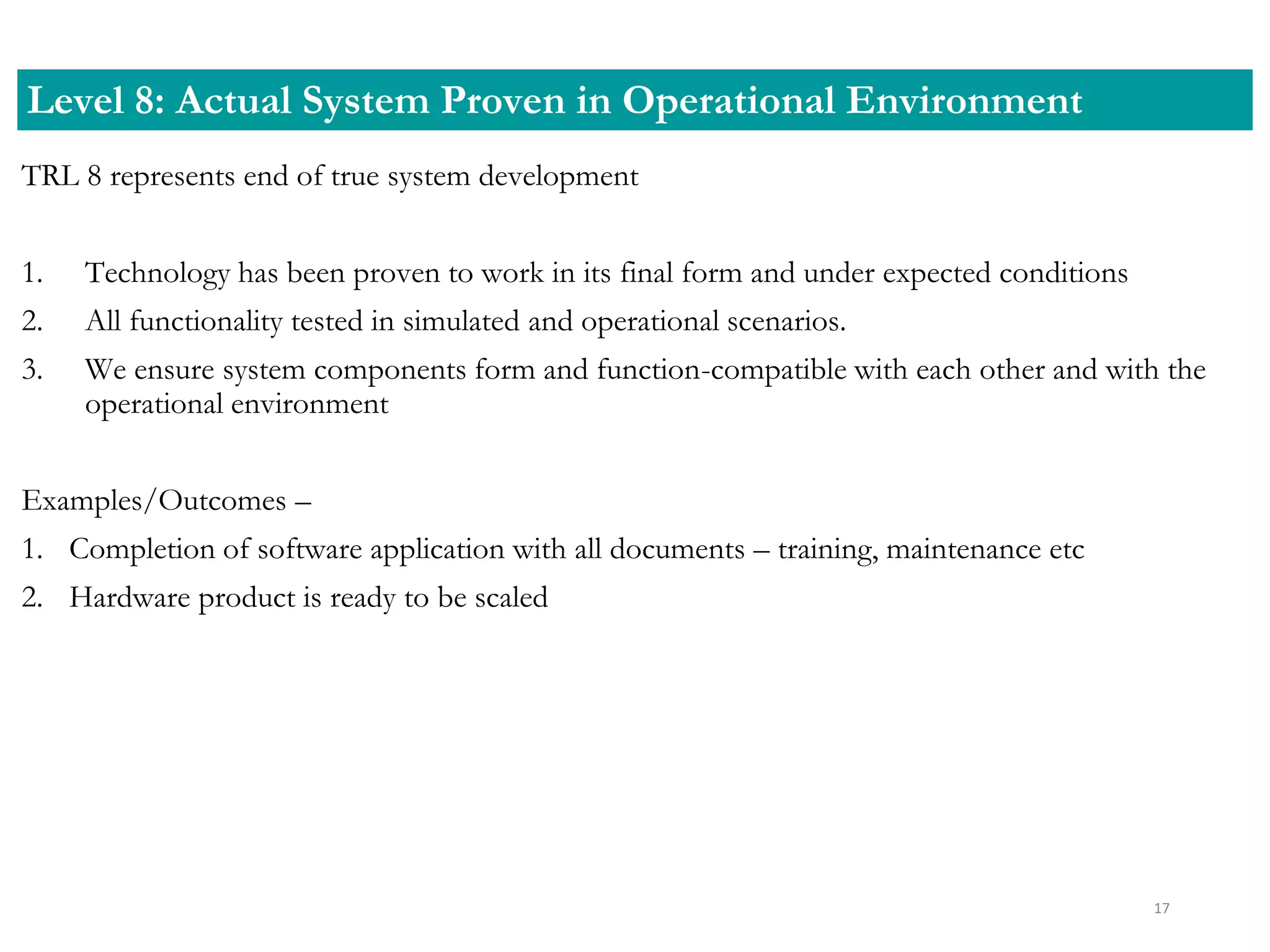 TRL 8 represents end of true system development
1. Technology has been proven to work in its final form and under expected conditions
2. All functionality tested in simulated and operational scenarios.
3. We ensure system components form and function-compatible with each other and with the
operational environment
Examples/Outcomes –
1. Completion of software application with all documents – training, maintenance etc
2. Hardware product is ready to be scaled
Level 8: Actual System Proven in Operational Environment
17
 