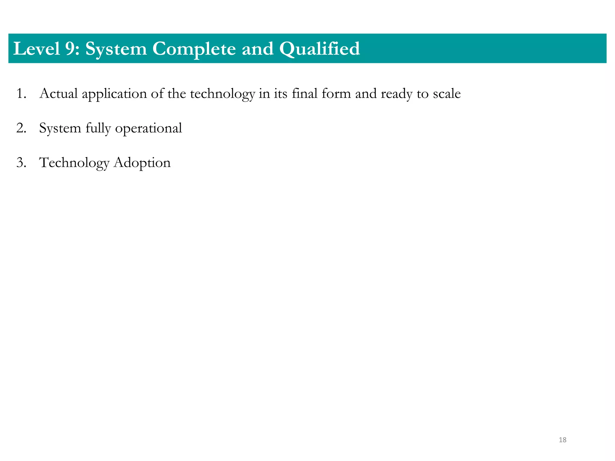 1. Actual application of the technology in its final form and ready to scale
2. System fully operational
3. Technology Adoption
Level 9: System Complete and Qualified
18
 