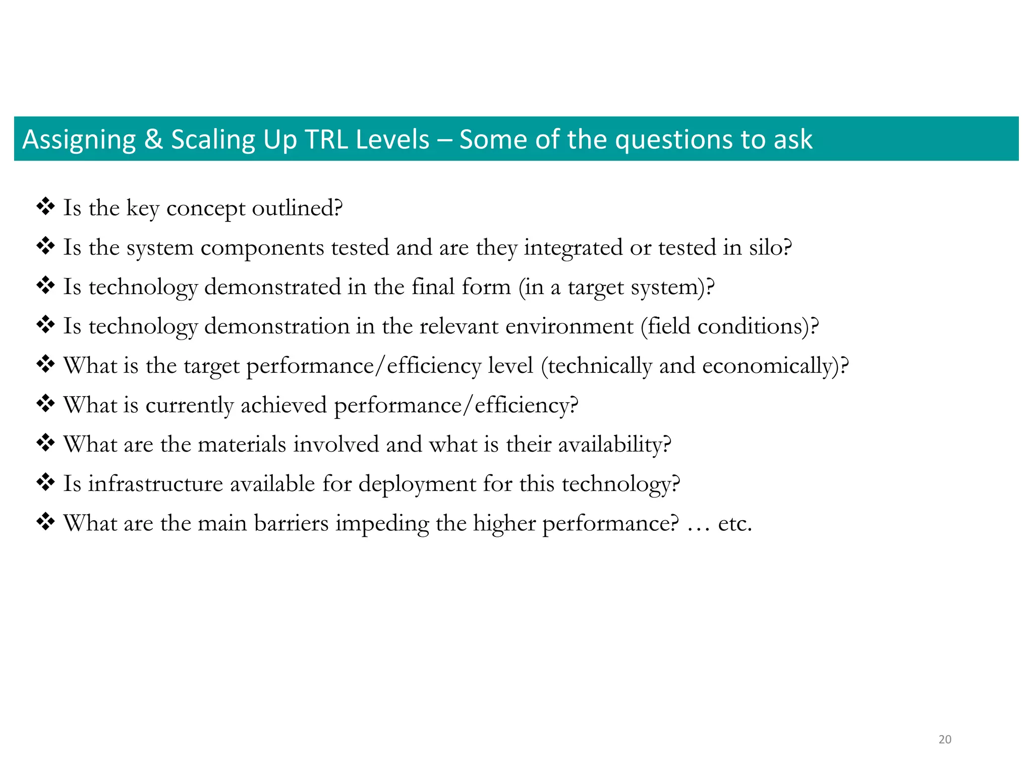  Is the key concept outlined?
 Is the system components tested and are they integrated or tested in silo?
 Is technology demonstrated in the final form (in a target system)?
 Is technology demonstration in the relevant environment (field conditions)?
 What is the target performance/efficiency level (technically and economically)?
 What is currently achieved performance/efficiency?
 What are the materials involved and what is their availability?
 Is infrastructure available for deployment for this technology?
 What are the main barriers impeding the higher performance? … etc.
Assigning & Scaling Up TRL Levels – Some of the questions to ask
20
 