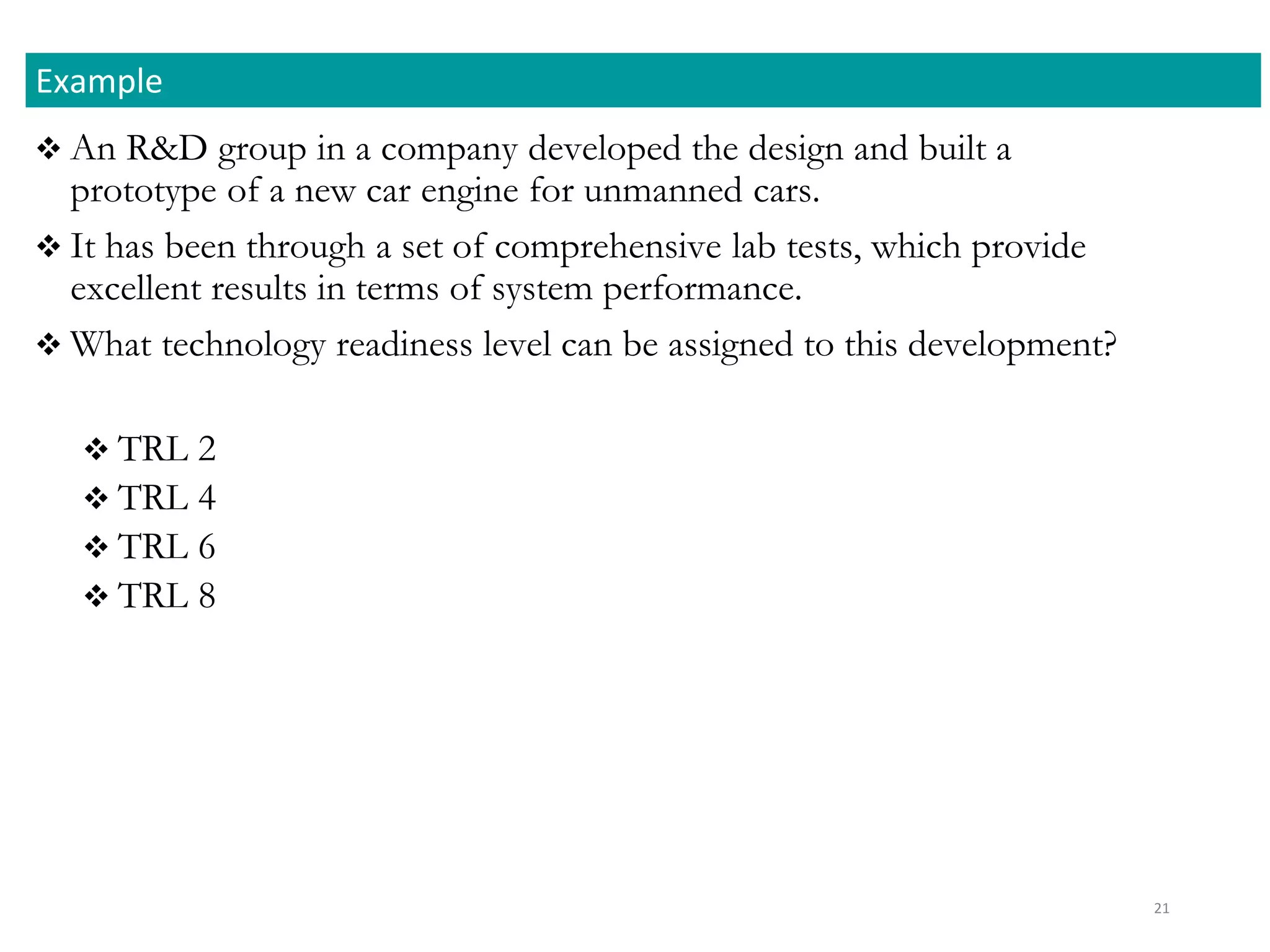  An R&D group in a company developed the design and built a
prototype of a new car engine for unmanned cars.
 It has been through a set of comprehensive lab tests, which provide
excellent results in terms of system performance.
 What technology readiness level can be assigned to this development?
 TRL 2
 TRL 4
 TRL 6
 TRL 8
Example
21
 