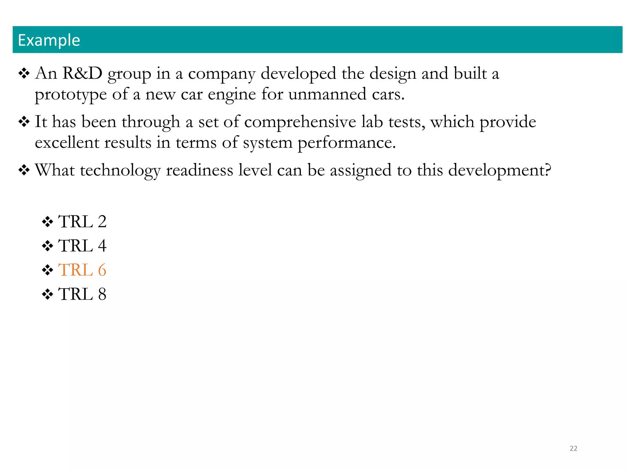  An R&D group in a company developed the design and built a
prototype of a new car engine for unmanned cars.
 It has been through a set of comprehensive lab tests, which provide
excellent results in terms of system performance.
 What technology readiness level can be assigned to this development?
 TRL 2
 TRL 4
 TRL 6
 TRL 8
Example
22
 