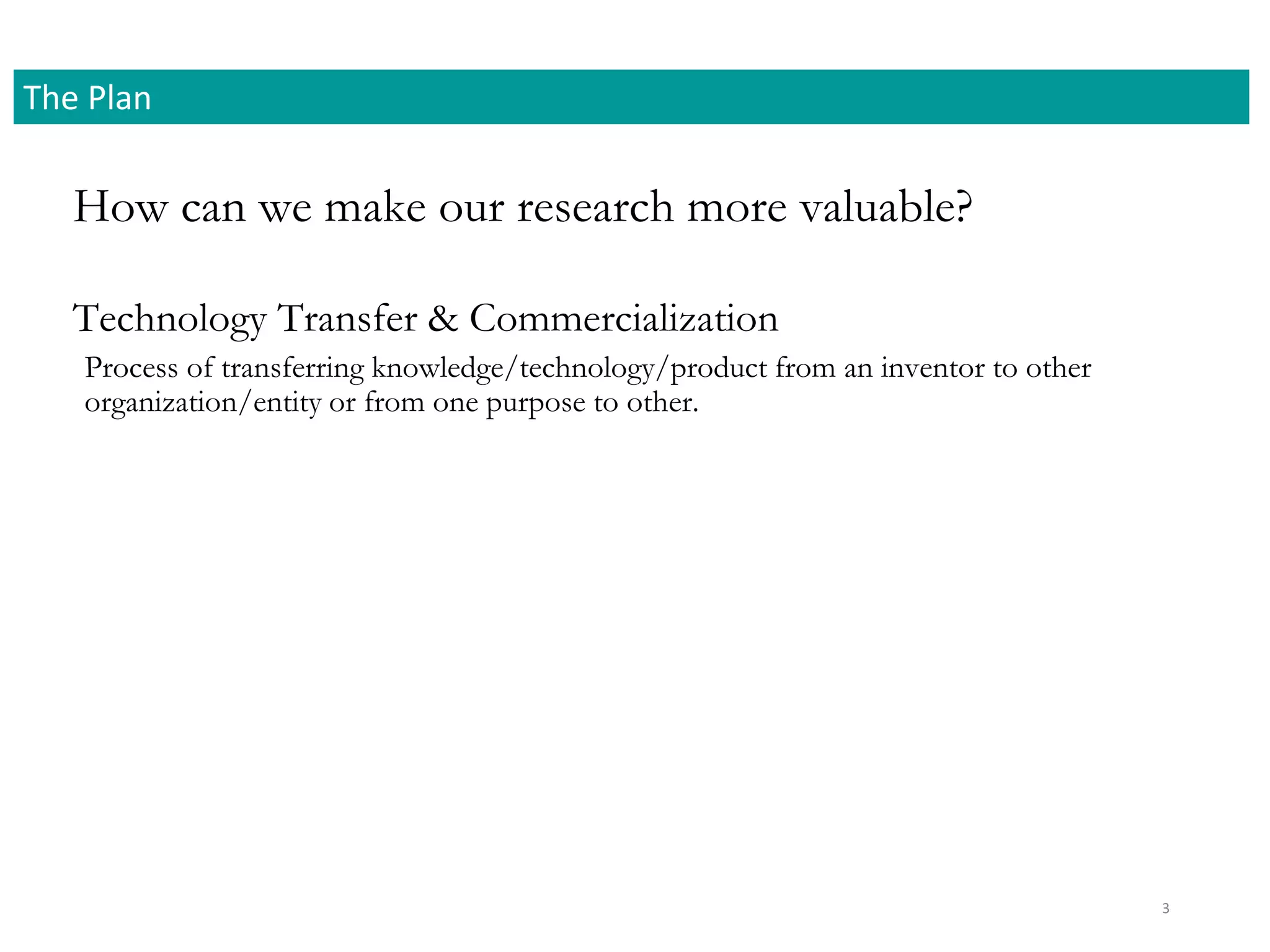 How can we make our research more valuable?
The Plan
3
Process of transferring knowledge/technology/product from an inventor to other
organization/entity or from one purpose to other.
Technology Transfer & Commercialization
 