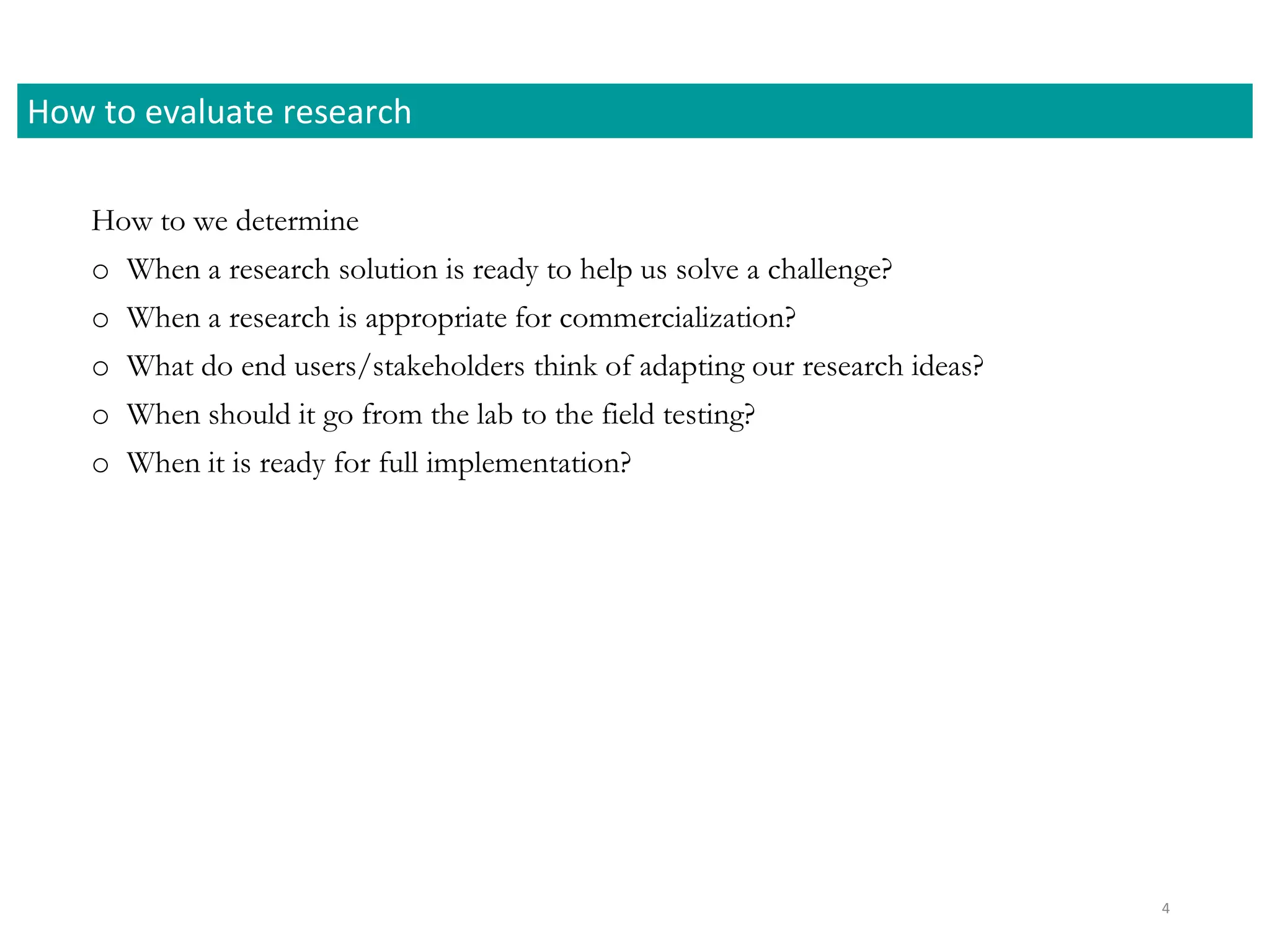 How to we determine
o When a research solution is ready to help us solve a challenge?
o When a research is appropriate for commercialization?
o What do end users/stakeholders think of adapting our research ideas?
o When should it go from the lab to the field testing?
o When it is ready for full implementation?
How to evaluate research
4
 