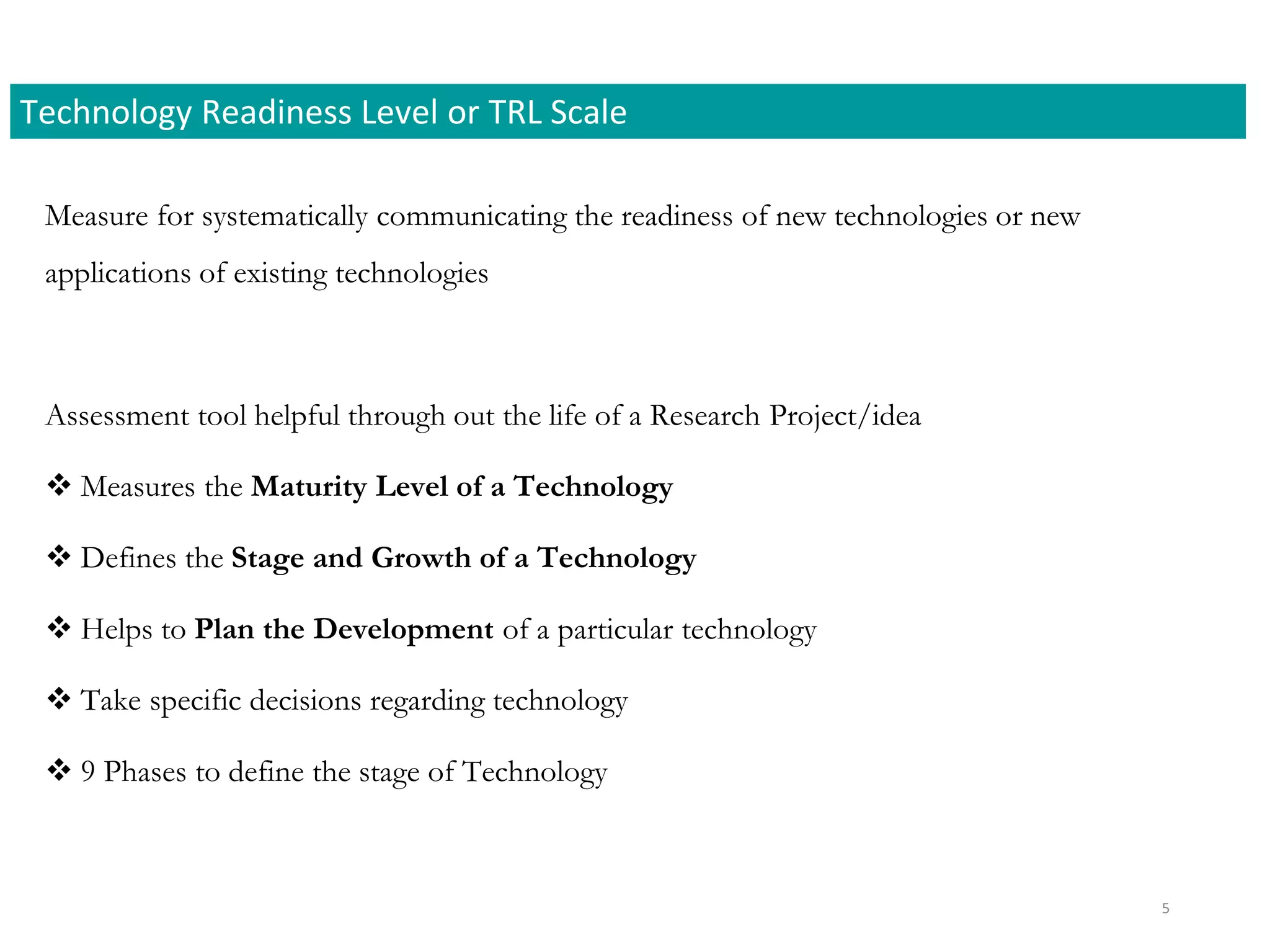 Measure for systematically communicating the readiness of new technologies or new
applications of existing technologies
Assessment tool helpful through out the life of a Research Project/idea
 Measures the Maturity Level of a Technology
 Defines the Stage and Growth of a Technology
 Helps to Plan the Development of a particular technology
 Take specific decisions regarding technology
 9 Phases to define the stage of Technology
Technology Readiness Level or TRL Scale
5
 