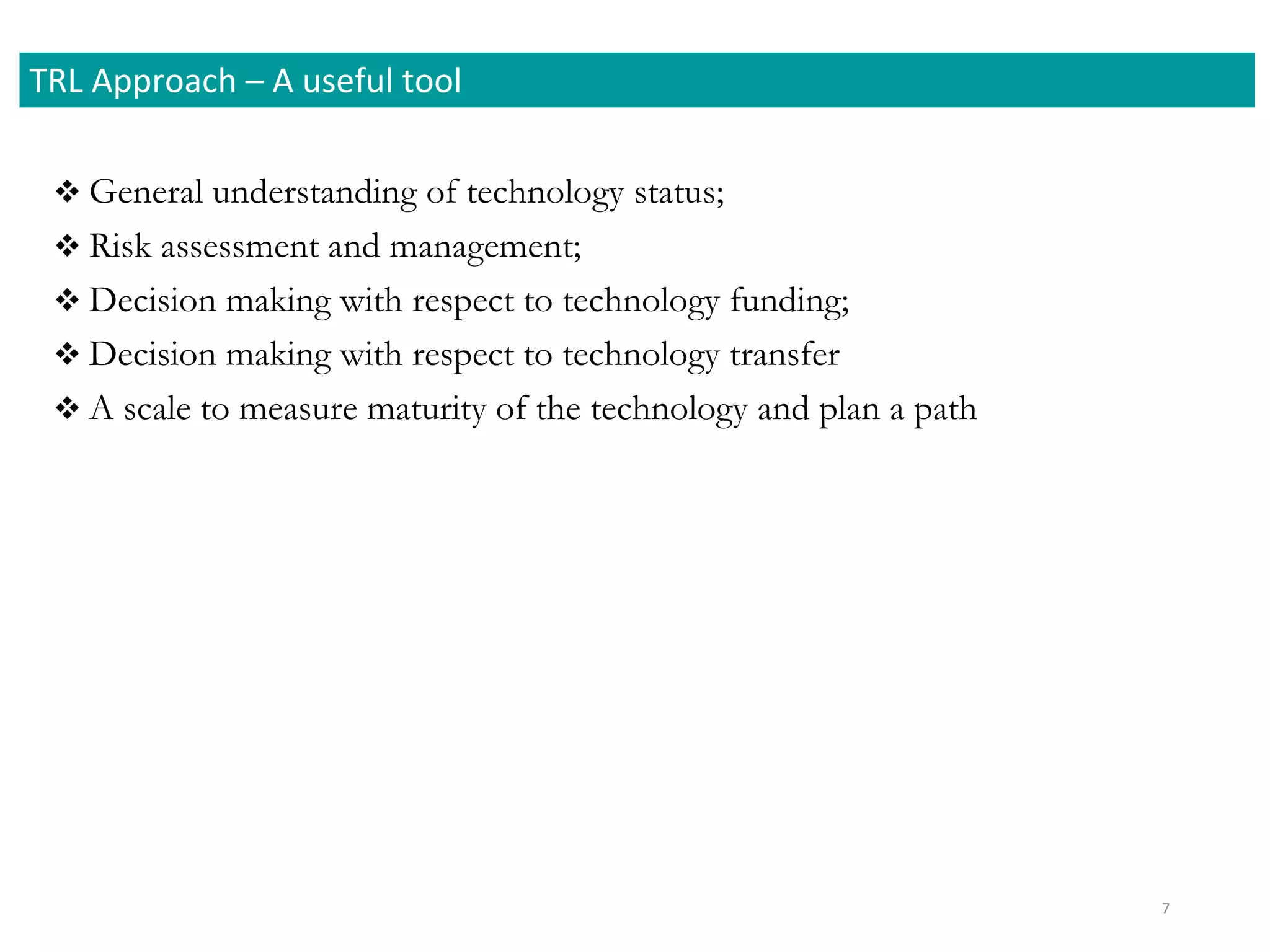  General understanding of technology status;
 Risk assessment and management;
 Decision making with respect to technology funding;
 Decision making with respect to technology transfer
 A scale to measure maturity of the technology and plan a path
7
TRL Approach – A useful tool
 