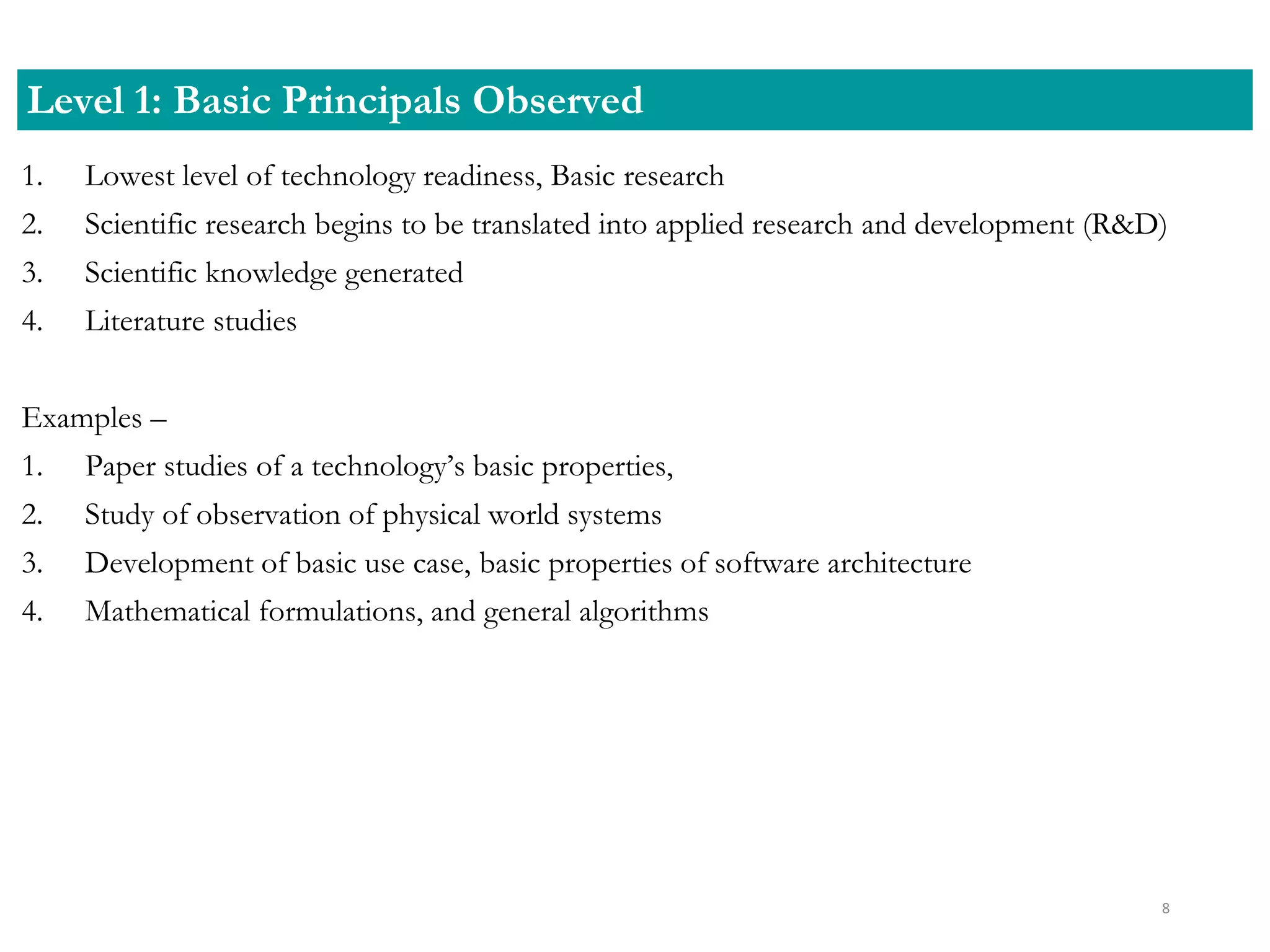 1. Lowest level of technology readiness, Basic research
2. Scientific research begins to be translated into applied research and development (R&D)
3. Scientific knowledge generated
4. Literature studies
Examples –
1. Paper studies of a technology’s basic properties,
2. Study of observation of physical world systems
3. Development of basic use case, basic properties of software architecture
4. Mathematical formulations, and general algorithms
Level 1: Basic Principals Observed
8
 