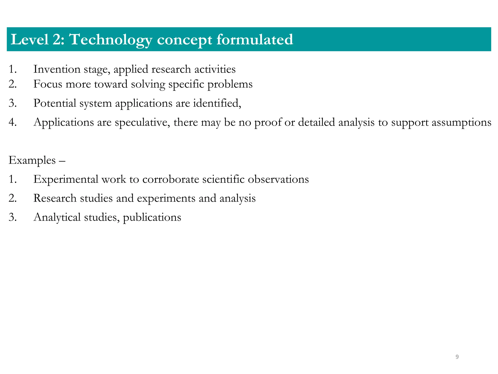 1. Invention stage, applied research activities
2. Focus more toward solving specific problems
3. Potential system applications are identified,
4. Applications are speculative, there may be no proof or detailed analysis to support assumptions
Examples –
1. Experimental work to corroborate scientific observations
2. Research studies and experiments and analysis
3. Analytical studies, publications
Level 2: Technology concept formulated
9
 