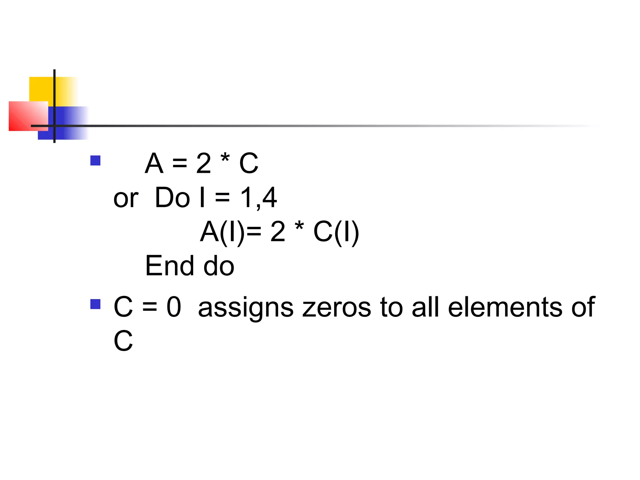 



A=2*C
or Do I = 1,4
A(I)= 2 * C(I)
End do
C = 0 assigns zeros to all elements of
C

 