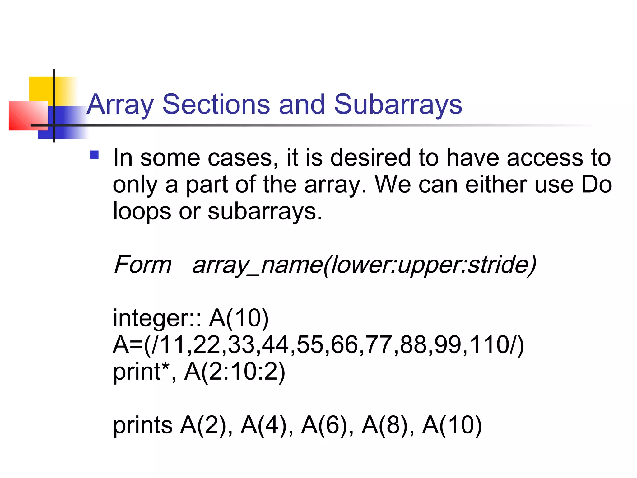 Array Sections and Subarrays


In some cases, it is desired to have access to
only a part of the array. We can either use Do
loops or subarrays.

Form array_name(lower:upper:stride)
integer:: A(10)
A=(/11,22,33,44,55,66,77,88,99,110/)
print*, A(2:10:2)
prints A(2), A(4), A(6), A(8), A(10)

 