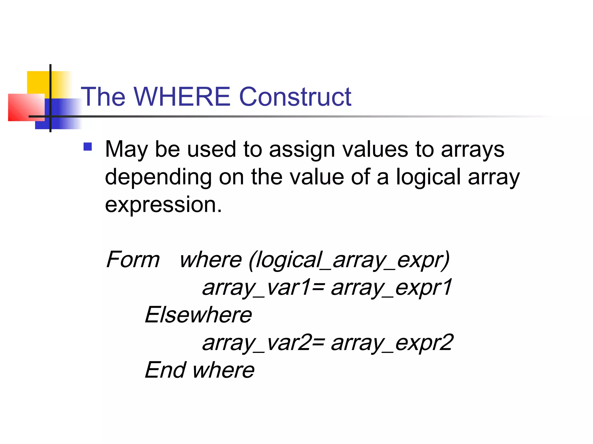 The WHERE Construct


May be used to assign values to arrays
depending on the value of a logical array
expression.

Form where (logical_array_expr)
array_var1= array_expr1
Elsewhere
array_var2= array_expr2
End where

 