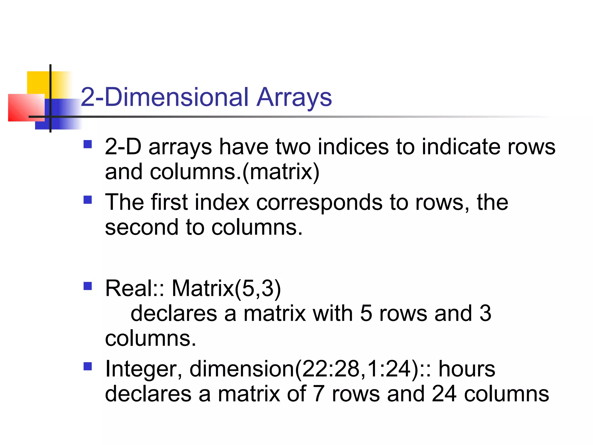 2-Dimensional Arrays








2-D arrays have two indices to indicate rows
and columns.(matrix)
The first index corresponds to rows, the
second to columns.
Real:: Matrix(5,3)
declares a matrix with 5 rows and 3
columns.
Integer, dimension(22:28,1:24):: hours
declares a matrix of 7 rows and 24 columns

 