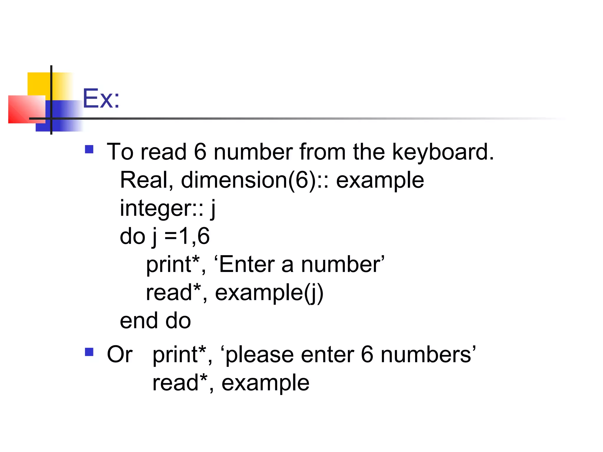 Ex:




To read 6 number from the keyboard.
Real, dimension(6):: example
integer:: j
do j =1,6
print*, ‘Enter a number’
read*, example(j)
end do
Or print*, ‘please enter 6 numbers’
read*, example

 