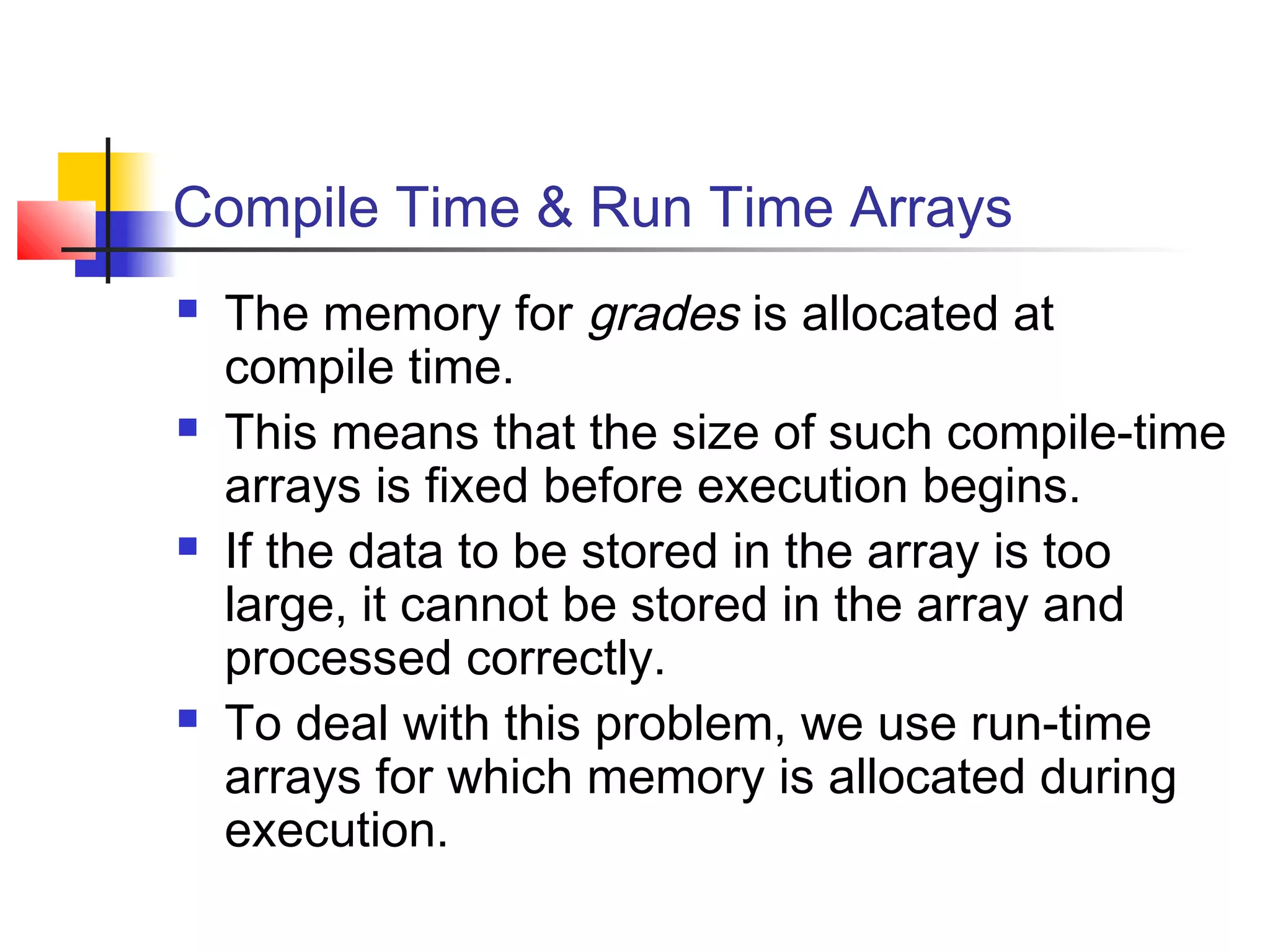 Compile Time & Run Time Arrays








The memory for grades is allocated at
compile time.
This means that the size of such compile-time
arrays is fixed before execution begins.
If the data to be stored in the array is too
large, it cannot be stored in the array and
processed correctly.
To deal with this problem, we use run-time
arrays for which memory is allocated during
execution.

 