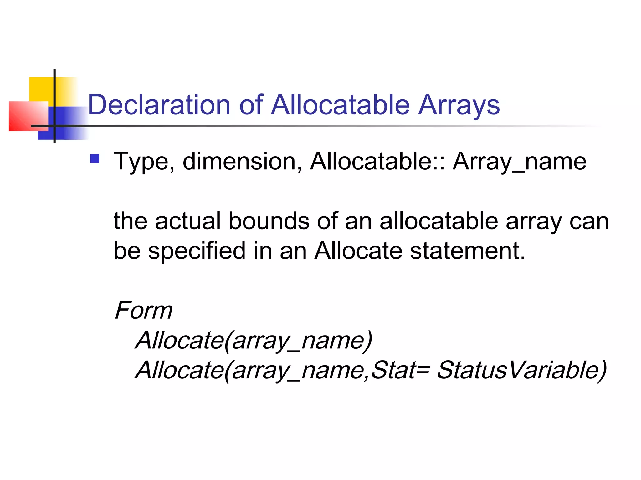 Declaration of Allocatable Arrays


Type, dimension, Allocatable:: Array_name
the actual bounds of an allocatable array can
be specified in an Allocate statement.

Form
Allocate(array_name)
Allocate(array_name,Stat= StatusVariable)

 