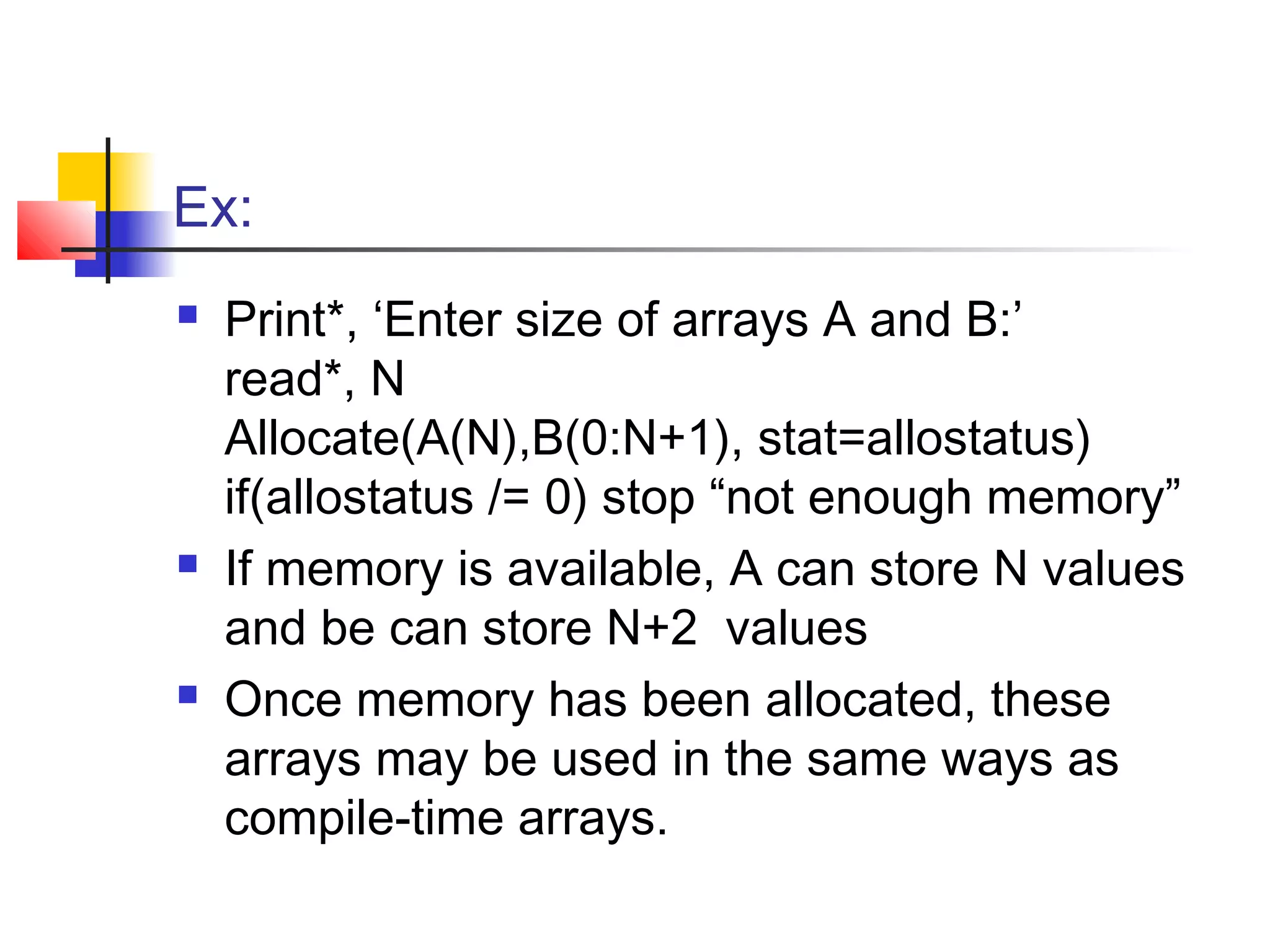 Ex:






Print*, ‘Enter size of arrays A and B:’
read*, N
Allocate(A(N),B(0:N+1), stat=allostatus)
if(allostatus /= 0) stop “not enough memory”
If memory is available, A can store N values
and be can store N+2 values
Once memory has been allocated, these
arrays may be used in the same ways as
compile-time arrays.

 
