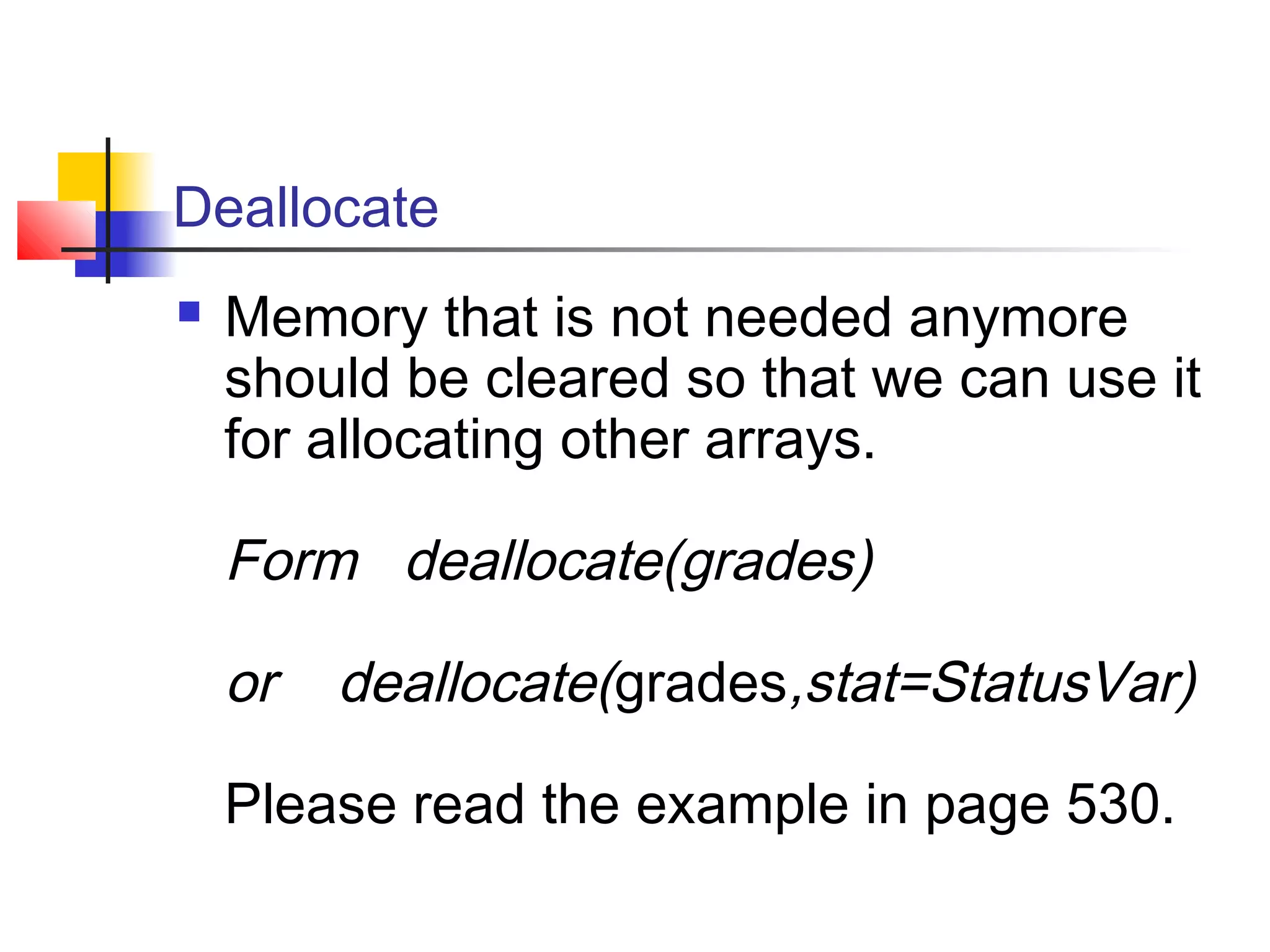 Deallocate


Memory that is not needed anymore
should be cleared so that we can use it
for allocating other arrays.

Form deallocate(grades)
or

deallocate(grades,stat=StatusVar)

Please read the example in page 530.

 