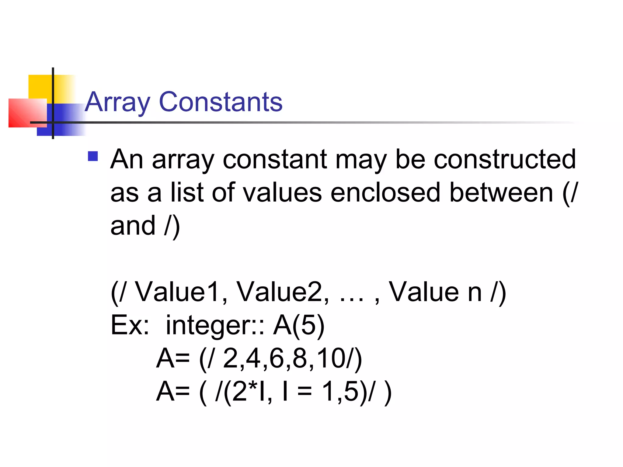 Array Constants


An array constant may be constructed
as a list of values enclosed between (/
and /)
(/ Value1, Value2, … , Value n /)
Ex: integer:: A(5)
A= (/ 2,4,6,8,10/)
A= ( /(2*I, I = 1,5)/ )

 