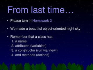 From last time…
•
Please turn in Homework 2!
•
We made a beautiful object-oriented night sky!
•
Remember that a class has:!
1. a name!
2. attributes (variables)!
3. a constructor (run via ‘new’)!
4. and methods (actions)
!
!
!
!
