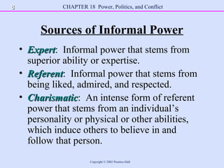 CHAPTER 18 Power, Politics, and Conflict
Copyright © 2002 Prentice-Hall
Sources of Informal Power
• ExpertExpert: Informal power that stems from
superior ability or expertise.
• ReferentReferent: Informal power that stems from
being liked, admired, and respected.
• CharismaticCharismatic: An intense form of referent
power that stems from an individual’s
personality or physical or other abilities,
which induce others to believe in and
follow that person.
88
 