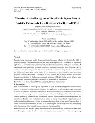 Innovative Systems Design and Engineering                                                       www.iiste.org
ISSN 2222-1727 (Paper) ISSN 2222-2871 (Online)
Vol 2, No 3



 Vibration of Non-Homogeneous Visco-Elastic Square Plate of
   Variable Thickness In both directions With Thermal Effect
                                  Anupam Khanna (Corresponding author)
              Dept. Of Mathematics, MMEC, MMU (MULLANA), Ambala, Haryana, INDIA
                                   3/1413, Janakpuri, Saharanpur, UP, INDIA
               Tel: - +91-903409199, +91-8439448048, E-mail: anupam_rajie@yahoo.co.in


                                              Ashish Kumar Sharma
                Dept. Of Mathematics, MMEC, MMU (MULLANA), Ambala, Haryana, INDIA
                       PO box Sunder Bani, Jammu & Kashmir, Pin code 185153, INDIA
                Tel: - +91-8529525643, +91-9858687507, E-mail: ashishk482@gmail.com


The research is financed by Asian Development Bank. No. 2006-A171(Sponsoring information)


Abstract
Plates are being increasingly used in the aeronautical and aerospace industry as well as in other fields of
modern technology. Plates with variable thickness are of great importance in a wide variety of engineering
applications i.e. nuclear reactor, aeronautical field, naval structure, submarine, earth-quake resistors etc. A
mathematical model is presented for the use of engineers and research workers in space technology; have to
operate under elevated temperatures. It is considered that the temperatures vary linearly in one direction
and thickness of square plate varies linearly in two directions. An approximate but quite convenient
frequency equation is derived for a square plate by using Rayleigh-Ritz technique. Both the modes of the
frequency are calculated by the latest computational technique, MATLAB, for the various values of taper
parameters and temperature gradient. All the results are presented in the form of table.
Keywords: Visco-elastic, Thermal Effect, Square plate, Vibration, Taper constant.
1. Introduction
With the advancement of technology, the requirement to know the effect of temperature on visco-elastic
plates of variable thickness has become vital due to their applications in various engineering branches such
as nuclear, power plants, engineering, industries etc. Plates are inherently associated with many mechanical
structures which are designed to perform under extreme dynamic loading conditions. There has been a
constant need for the light weight and high strength materials for various applications like aerospace and
automobiles. Therefore visco-elastic materials are utilized in making structural parts of equipment used in
modern technological industries. Further in mechanical system where certain parts of machine have to
operate under elevated temperature, its effect is far from negligible and obviously cause non-homogeneity
in the plate material of the materials becomes functions of space variables.
Many researchers have analyzed the free vibration of visco-elastic plates with variable thickness for many
years. During the past four decades, vibration of plates has become an important subject in engineering
 