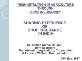 “RISK MITIGATION IN AGRICULTURE
THROUGH
CROP INSURANCE”
SHARING EXPERIENCE
OF
CROP INSURANCE
IN INDIA
Dr. Ashish Kumar Bhutani
Joint Secretary
Department of Agriculture, Cooperation
& Farmers Welfare, Govt. of India
09th May, 20171
 