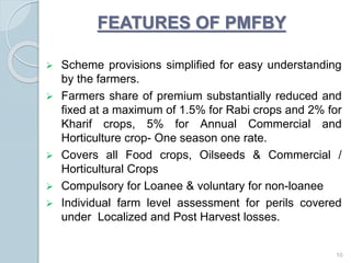 FEATURES OF PMFBY
 Scheme provisions simplified for easy understanding
by the farmers.
 Farmers share of premium substantially reduced and
fixed at a maximum of 1.5% for Rabi crops and 2% for
Kharif crops, 5% for Annual Commercial and
Horticulture crop- One season one rate.
 Covers all Food crops, Oilseeds & Commercial /
Horticultural Crops
 Compulsory for Loanee & voluntary for non-loanee
 Individual farm level assessment for perils covered
under Localized and Post Harvest losses.
10
 