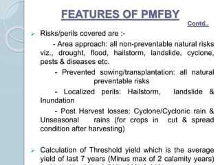  Risks/perils covered are :-
- Area approach: all non-preventable natural risks
viz., drought, flood, hailstorm, landslide, cyclone,
pests & diseases etc.
- Prevented sowing/transplantation: all natural
preventable risks
- Localized perils: Hailstorm, landslide &
Inundation
- Post Harvest losses: Cyclone/Cyclonic rain &
Unseasonal rains (for crops in cut & spread
condition after harvesting)
 Calculation of Threshold yield which is the average
yield of last 7 years (Minus max of 2 calamity years)11
FEATURES OF PMFBY
Contd..
 