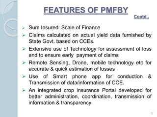  Sum Insured: Scale of Finance
 Claims calculated on actual yield data furnished by
State Govt. based on CCEs.
 Extensive use of Technology for assessment of loss
and to ensure early payment of claims
 Remote Sensing, Drone, mobile technology etc for
accurate & quick estimation of losses
 Use of Smart phone app for conduction &
Transmission of data/information of CCE.
 An integrated crop insurance Portal developed for
better administration, coordination, transmission of
information & transparency
12
FEATURES OF PMFBY
Contd..
 