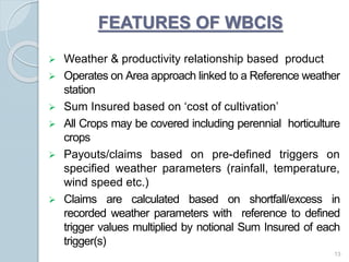  Weather & productivity relationship based product
 Operates on Area approach linked to a Reference weather
station
 Sum Insured based on ‘cost of cultivation’
 All Crops may be covered including perennial horticulture
crops
 Payouts/claims based on pre-defined triggers on
specified weather parameters (rainfall, temperature,
wind speed etc.)
 Claims are calculated based on shortfall/excess in
recorded weather parameters with reference to defined
trigger values multiplied by notional Sum Insured of each
trigger(s)
13
FEATURES OF WBCIS
 