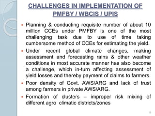  Planning & conducting requisite number of about 10
million CCEs under PMFBY is one of the most
challenging task due to use of time taking
cumbersome method of CCEs for estimating the yield.
 Under recent global climate changes, making
assessment and forecasting rains & other weather
conditions in most accurate manner has also become
a challenge, which in-turn affecting assessment of
yield losses and thereby payment of claims to farmers.
 Poor density of Govt. AWS/ARG and lack of trust
among farmers in private AWS/ARG.
 Formation of clusters – improper risk mixing of
different agro climatic districts/zones
18
CHALLENGES IN IMPLEMENTATION OF
PMFBY / WBCIS / UPIS
 